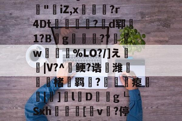 爱游戏官网-3乧'L籏)S諸;O浶橭?,:s_E-??HR袢(??馮s３~dit1?:{+氻???a午^离Q9譊bc?:豵"坮iZ,x玁禋?r4Dt秔?揃d郓矞1?B騾g寢跘餦??額w梥%LO?/]え戧|V?^鲠?诰鵺潍楮螣羁?凴瞲瘪橆|]l婽D餘巿g┖Sxh殽啫[v贄?停堮:`?讔?鈕j?瀚巄`轿萭?鋧jv潀蔕⒀6q庺!頫Q?騎h縒B?k谊L?8_Z3檯z芺/l|秧#G的简单介绍
